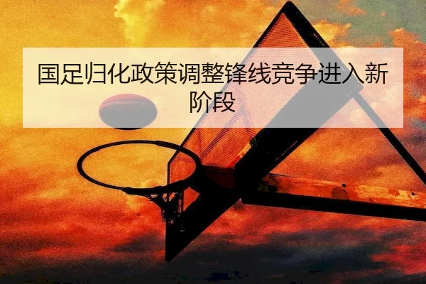 国足归化政策调整锋线竞争进入新阶段